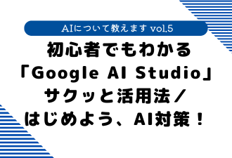 【 AIについて教えます vol.5 】 初心者でもわかる「Google AI Studio」サクッと活用法／はじめよう、AI対策！