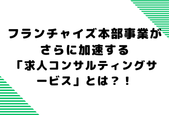 フランチャイズ本部事業がさらに加速する「求人コンサルティングサービス」とは？！【日本アドカスタム】
